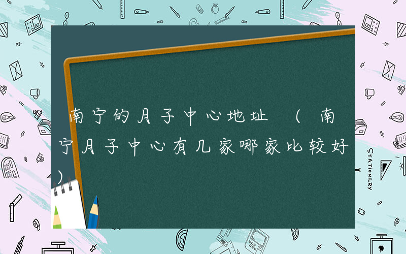 南宁的月子中心地址 (南宁月子中心有几家哪家比较好)